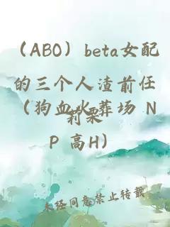 （ABO）beta女配的三个人渣前任（狗血火葬场 NP 高H）